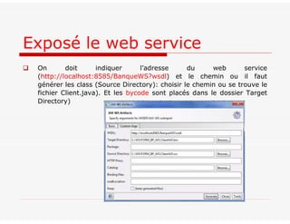  On doit indiquer l’adresse du web service
(http://localhost:8585/BanqueWS?wsdl) et le chemin ou il faut
générer les class (Source Directory): choisir le chemin ou se trouve le
fichier Client.java). Et les bycode sont placés dans le dossier Target
Directory)
Exposé le web service
 