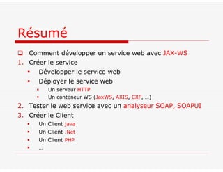  Comment développer un service web avec JAX-WS
1. Créer le service
 Développer le service web
 Déployer le service web
 Un serveur HTTP
 Un conteneur WS (JaxWS, AXIS, CXF, …)
2. Tester le web service avec un analyseur SOAP, SOAPUI
3. Créer le Client
 Un Client java
 Un Client .Net
 Un Client PHP
 …
Résumé
 