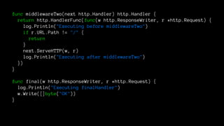 func middlewareTwo(next http.Handler) http.Handler {
return http.HandlerFunc(func(w http.ResponseWriter, r *http.Request) {
log.Println("Executing before middlewareTwo")
if r.URL.Path != "/" {
return
}
next.ServeHTTP(w, r)
log.Println("Executing after middlewareTwo")
})
}
func final(w http.ResponseWriter, r *http.Request) {
log.Println("Executing finalHandler")
w.Write([]byte("OK"))
}
 