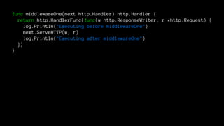 func middlewareOne(next http.Handler) http.Handler {
return http.HandlerFunc(func(w http.ResponseWriter, r *http.Request) {
log.Println("Executing before middlewareOne")
next.ServeHTTP(w, r)
log.Println("Executing after middlewareOne")
})
}
 