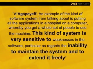 “ d’Agapeyeff:  An example of the kind of software system I am talking about is putting all the applications in a hospital on a computer, whereby you get a whole set of people to use the machine.  This kind of system is very sensitive to  weaknesses in the software, particular as regards the  inability to maintain the system and to extend it freely ” 