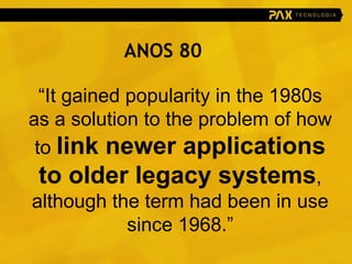 “ It gained popularity in the 1980s as a solution to the problem of how to  link newer applications to older legacy systems , although the term had been in use since 1968.” ANOS 80 