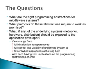  What are the right programming abstractions for
middleware systems?
 What protocols do these abstractions require to work as
promised?
 What, if any, of the underlying systems (networks,
hardware, distribution) should be exposed to the
application developer?
◦ Views range from
 full distribution transparency to
 full control and visibility of underlying system to
 fewer hybrid approaches achieving both
◦ With each having vast implications on the programming
abstractions offered
 