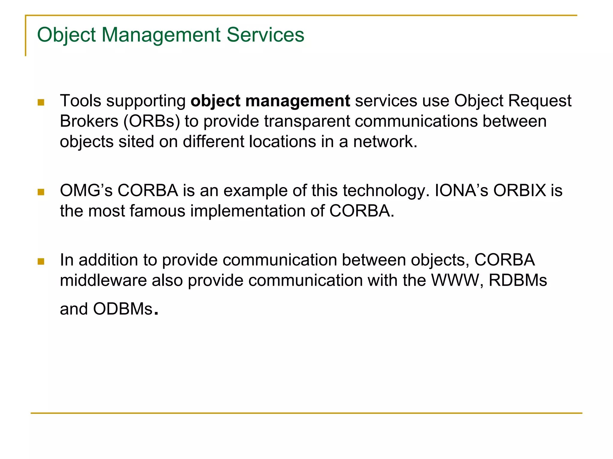 Object Management Services
 Tools supporting object management services use Object Request
Brokers (ORBs) to provide transparent communications between
objects sited on different locations in a network.
 OMG’s CORBA is an example of this technology. IONA’s ORBIX is
the most famous implementation of CORBA.
 In addition to provide communication between objects, CORBA
middleware also provide communication with the WWW, RDBMs
and ODBMs.
 