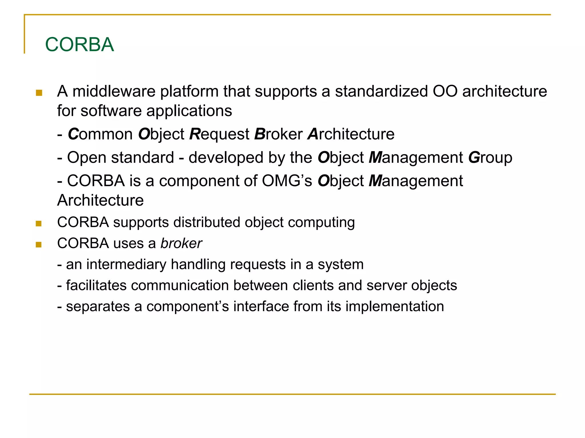 CORBA
 A middleware platform that supports a standardized OO architecture
for software applications
- Common Object Request Broker Architecture
- Open standard - developed by the Object Management Group
- CORBA is a component of OMG’s Object Management
Architecture
 CORBA supports distributed object computing
 CORBA uses a broker
- an intermediary handling requests in a system
- facilitates communication between clients and server objects
- separates a component’s interface from its implementation
 
