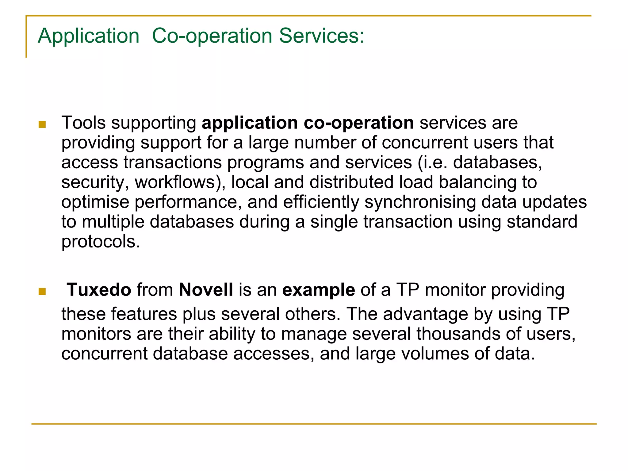 Application Co-operation Services:
 Tools supporting application co-operation services are
providing support for a large number of concurrent users that
access transactions programs and services (i.e. databases,
security, workflows), local and distributed load balancing to
optimise performance, and efficiently synchronising data updates
to multiple databases during a single transaction using standard
protocols.
 Tuxedo from Novell is an example of a TP monitor providing
these features plus several others. The advantage by using TP
monitors are their ability to manage several thousands of users,
concurrent database accesses, and large volumes of data.
 