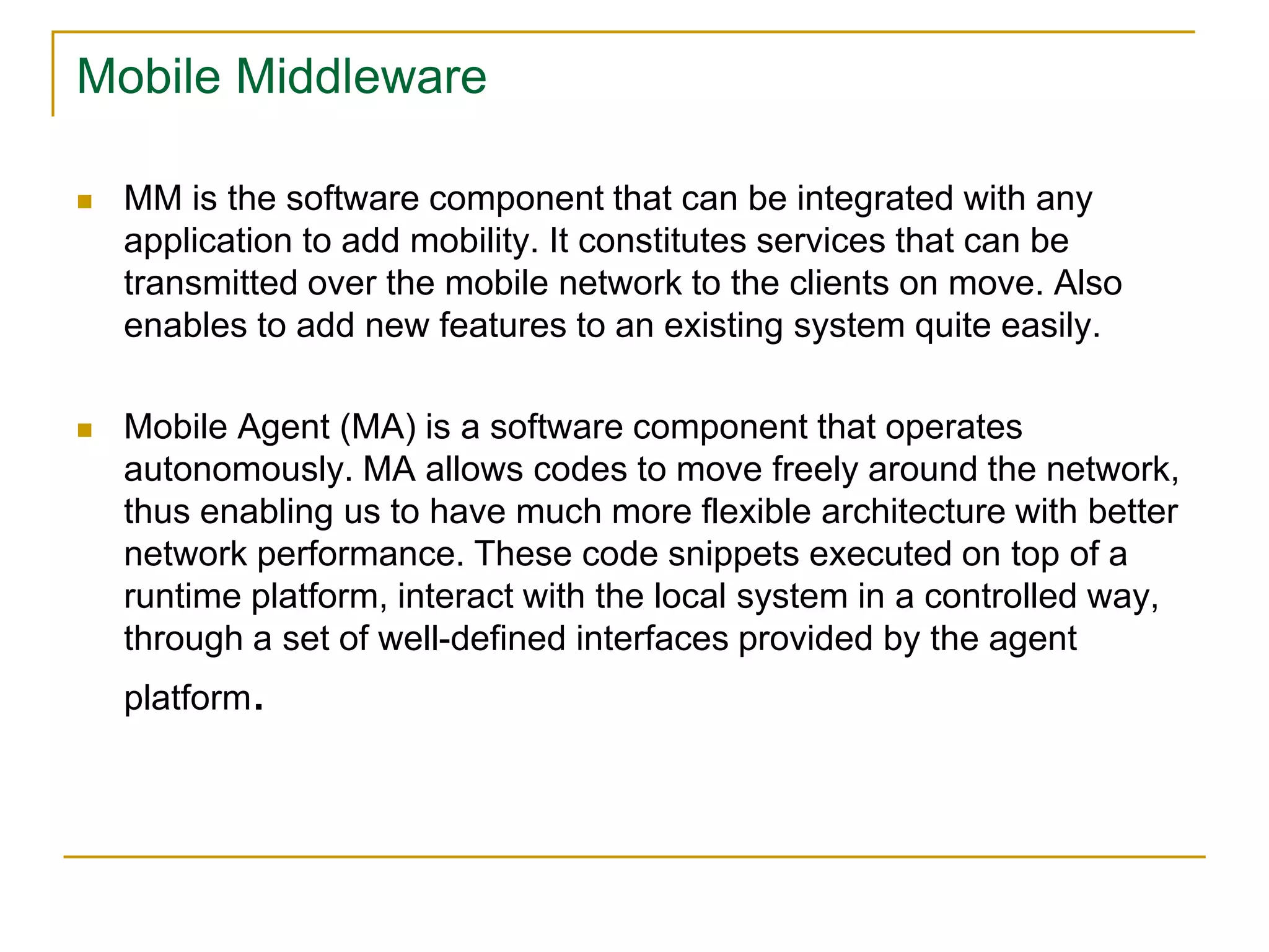 Mobile Middleware
 MM is the software component that can be integrated with any
application to add mobility. It constitutes services that can be
transmitted over the mobile network to the clients on move. Also
enables to add new features to an existing system quite easily.
 Mobile Agent (MA) is a software component that operates
autonomously. MA allows codes to move freely around the network,
thus enabling us to have much more flexible architecture with better
network performance. These code snippets executed on top of a
runtime platform, interact with the local system in a controlled way,
through a set of well-defined interfaces provided by the agent
platform.
 
