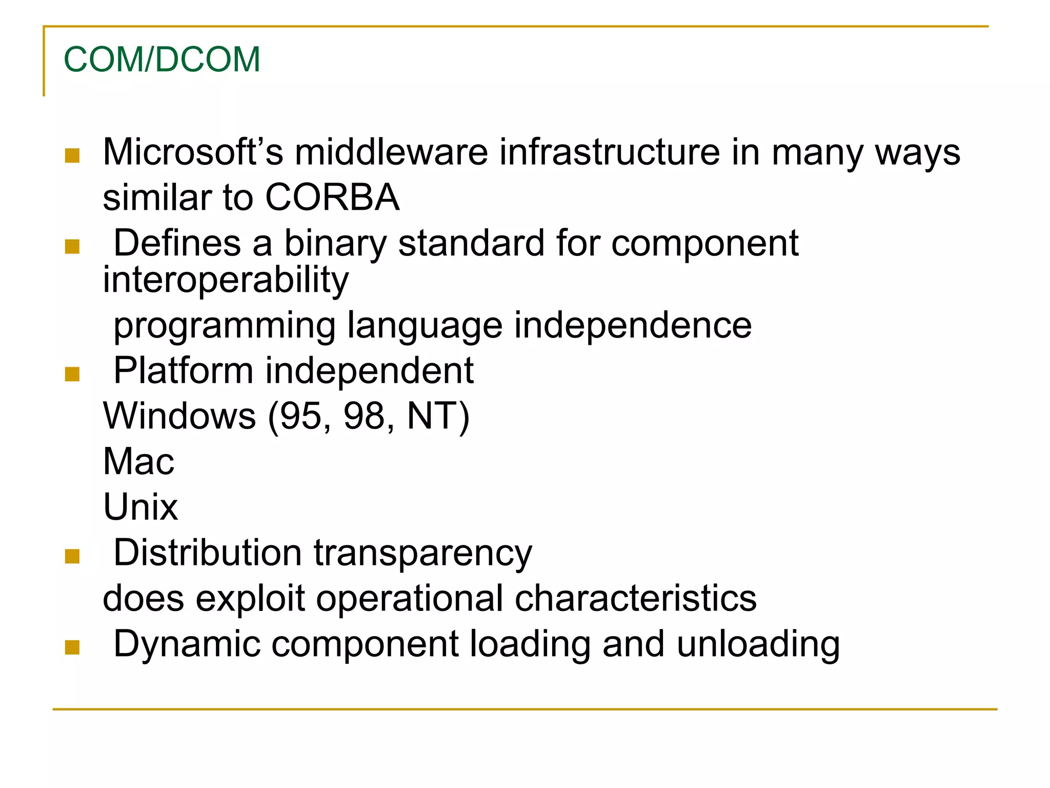 COM/DCOM
 Microsoft’s middleware infrastructure in many ways
similar to CORBA
 Defines a binary standard for component
interoperability
programming language independence
 Platform independent
Windows (95, 98, NT)
Mac
Unix
 Distribution transparency
does exploit operational characteristics
 Dynamic component loading and unloading
 