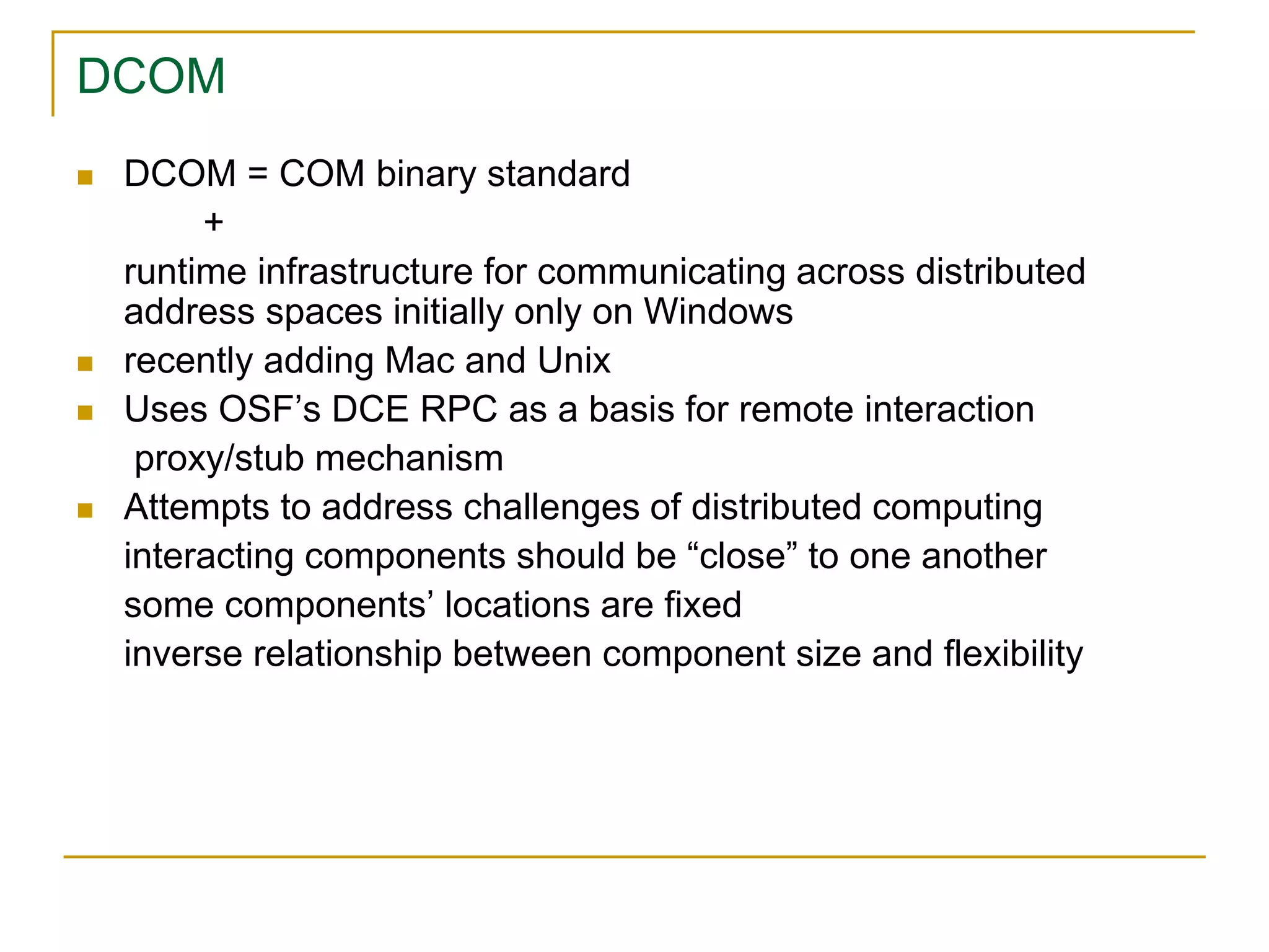 DCOM
 DCOM = COM binary standard
+
runtime infrastructure for communicating across distributed
address spaces initially only on Windows
 recently adding Mac and Unix
 Uses OSF’s DCE RPC as a basis for remote interaction
proxy/stub mechanism
 Attempts to address challenges of distributed computing
interacting components should be “close” to one another
some components’ locations are fixed
inverse relationship between component size and flexibility
 