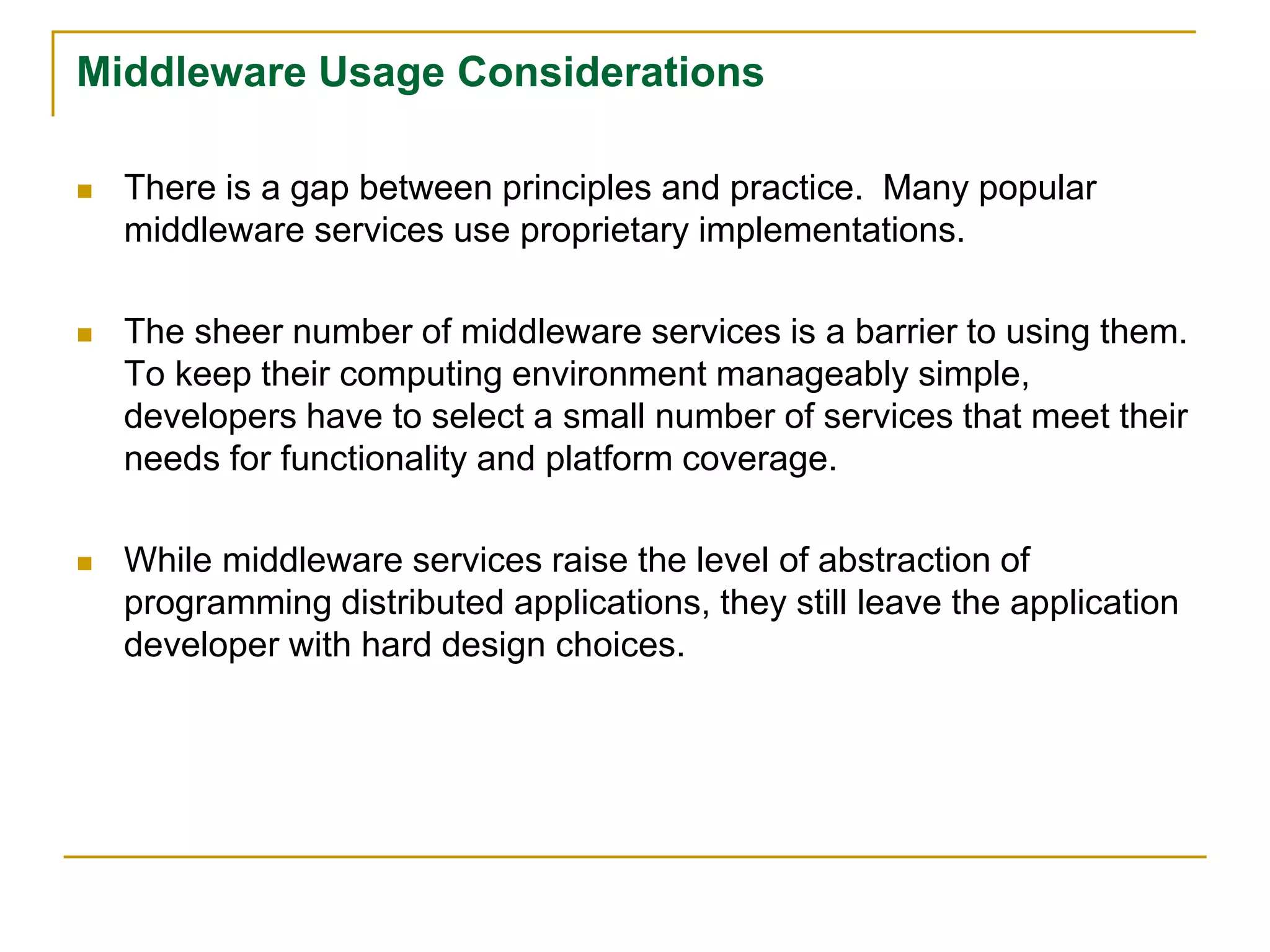 Middleware Usage Considerations
 There is a gap between principles and practice. Many popular
middleware services use proprietary implementations.
 The sheer number of middleware services is a barrier to using them.
To keep their computing environment manageably simple,
developers have to select a small number of services that meet their
needs for functionality and platform coverage.
 While middleware services raise the level of abstraction of
programming distributed applications, they still leave the application
developer with hard design choices.
 