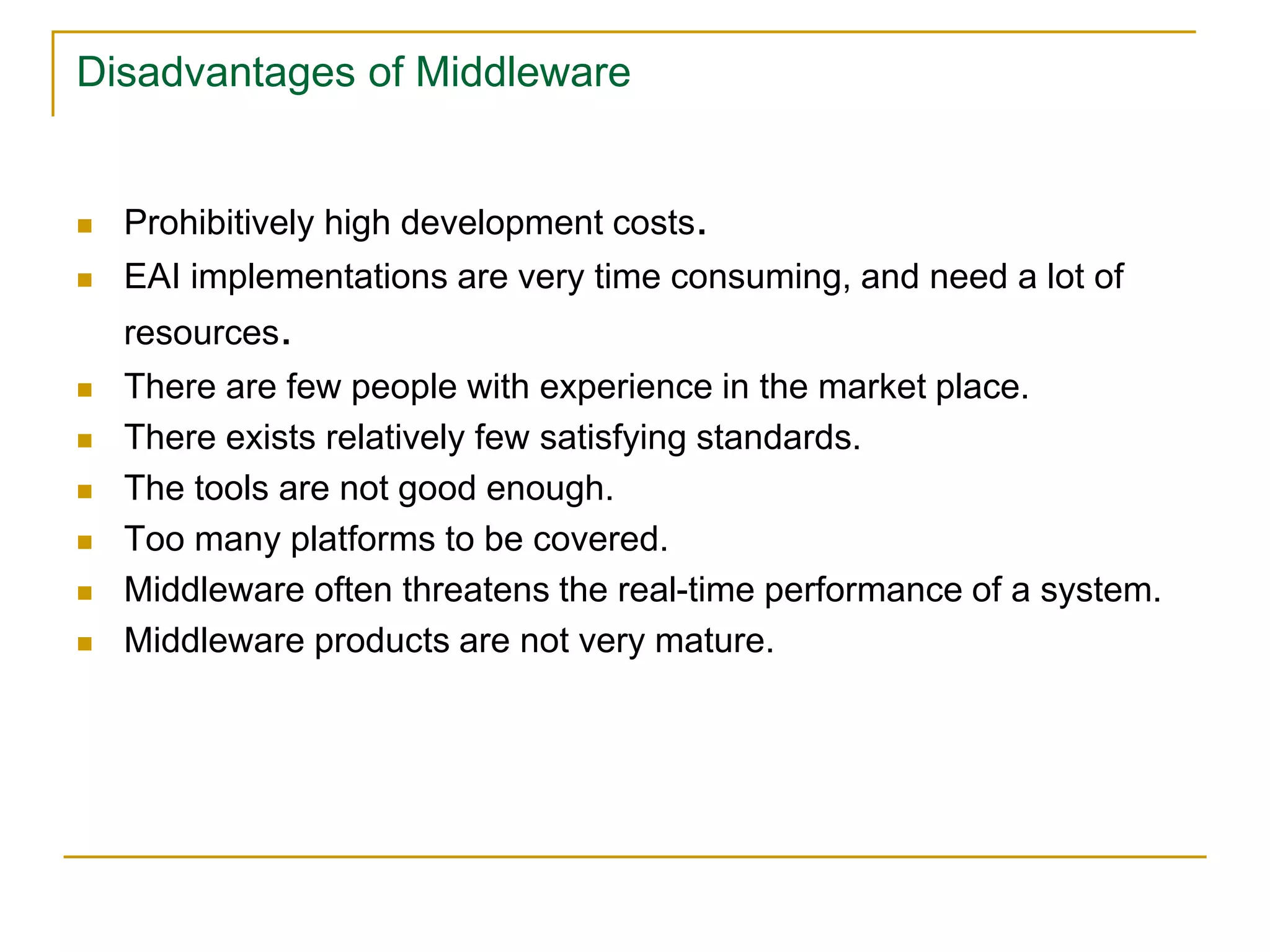 Disadvantages of Middleware
 Prohibitively high development costs.
 EAI implementations are very time consuming, and need a lot of
resources.
 There are few people with experience in the market place.
 There exists relatively few satisfying standards.
 The tools are not good enough.
 Too many platforms to be covered.
 Middleware often threatens the real-time performance of a system.
 Middleware products are not very mature.
 