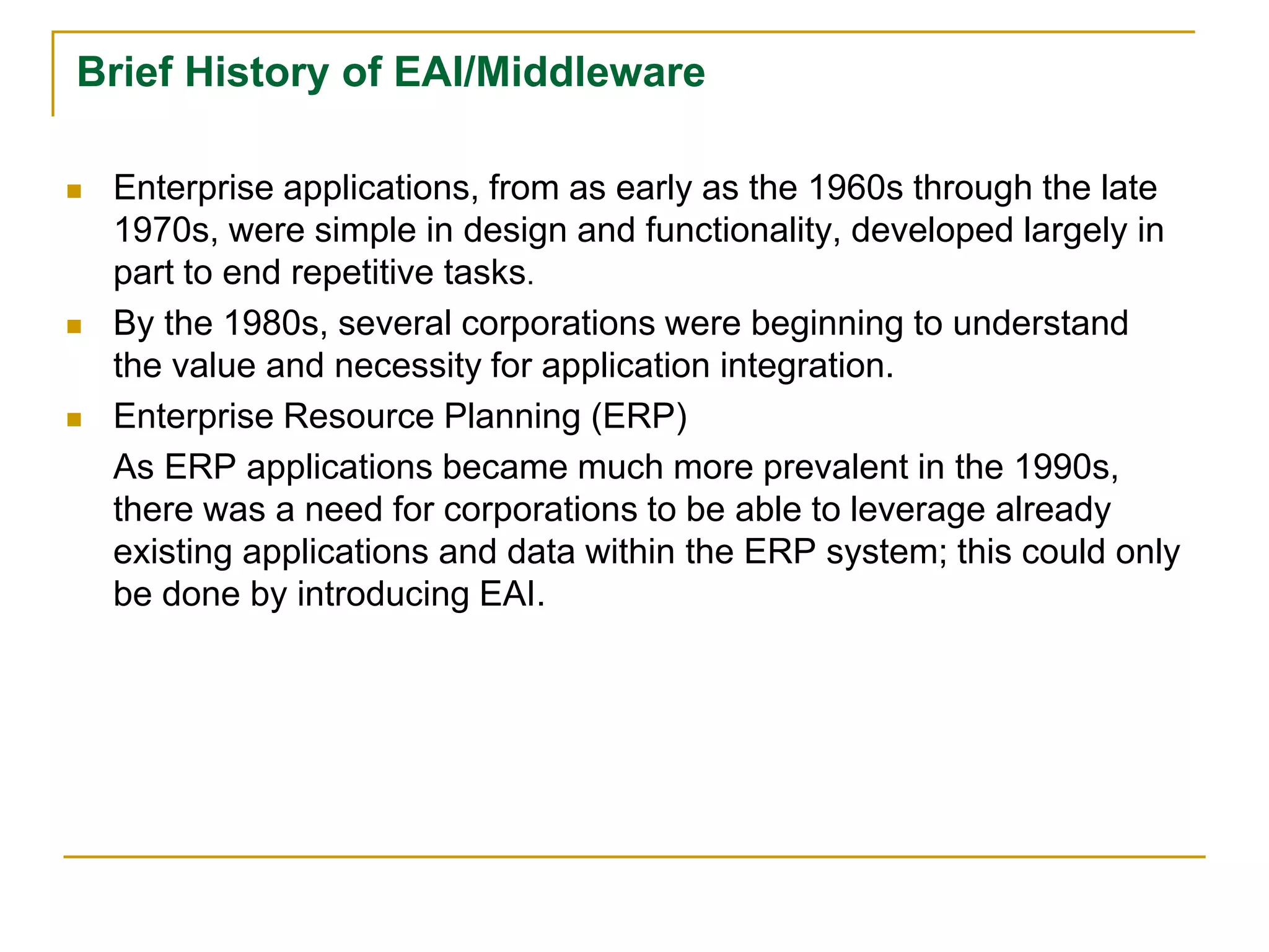 Brief History of EAI/Middleware
 Enterprise applications, from as early as the 1960s through the late
1970s, were simple in design and functionality, developed largely in
part to end repetitive tasks.
 By the 1980s, several corporations were beginning to understand
the value and necessity for application integration.
 Enterprise Resource Planning (ERP)
As ERP applications became much more prevalent in the 1990s,
there was a need for corporations to be able to leverage already
existing applications and data within the ERP system; this could only
be done by introducing EAI.
 