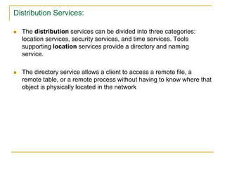 Distribution Services:
 The distribution services can be divided into three categories:
location services, security services, and time services. Tools
supporting location services provide a directory and naming
service.
 The directory service allows a client to access a remote file, a
remote table, or a remote process without having to know where that
object is physically located in the network
 