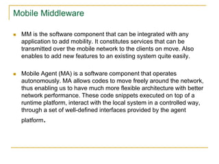 Mobile Middleware
 MM is the software component that can be integrated with any
application to add mobility. It constitutes services that can be
transmitted over the mobile network to the clients on move. Also
enables to add new features to an existing system quite easily.
 Mobile Agent (MA) is a software component that operates
autonomously. MA allows codes to move freely around the network,
thus enabling us to have much more flexible architecture with better
network performance. These code snippets executed on top of a
runtime platform, interact with the local system in a controlled way,
through a set of well-defined interfaces provided by the agent
platform.
 