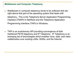 Middleware and Computer Telephony
 Middleware in computer telephony tends to be software that sits
right above that part of the operating system that deals with
telephony. This is the Telephone Server Application Programming
Interface (TSAPI) in NetWare and the Telephone Application
Programming Interface (TAPI) in Windows.
 TAPI is an evolutionary API providing convergence of both
traditional PSTN telephony and IP Telephony. IP Telephony is an
emerging set of technologies which enables voice, data, and video
collaboration over existing LANs, WANs, and the Internet.
 