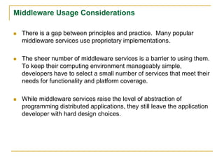 Middleware Usage Considerations
 There is a gap between principles and practice. Many popular
middleware services use proprietary implementations.
 The sheer number of middleware services is a barrier to using them.
To keep their computing environment manageably simple,
developers have to select a small number of services that meet their
needs for functionality and platform coverage.
 While middleware services raise the level of abstraction of
programming distributed applications, they still leave the application
developer with hard design choices.
 