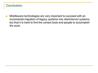 Conclusion:
 Middleware technologies are very important to succeed with an
incremental migration of legacy systems into client/server systems,
but that it is hard to find the correct tools and people to accomplish
the work.
 