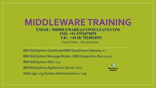 MIDDLEWARETRAINING
EMAIL: MIDDLEWARE@CONSULTANT.COM
IND: +91-9791079879
UK: +44 (0) 7024024551
IBMWebSphere DataPower/IBM DataPower Gateway v 7
IBMWebSphere Message Broker / IBM Integration Bus v 9,10
IBMWebSphere MQ v 7.5
IBMWebSphere Application Server v 8.5
WebLogic 11g System Administration v 11g
Trainer Name – Shivam Kumar
 