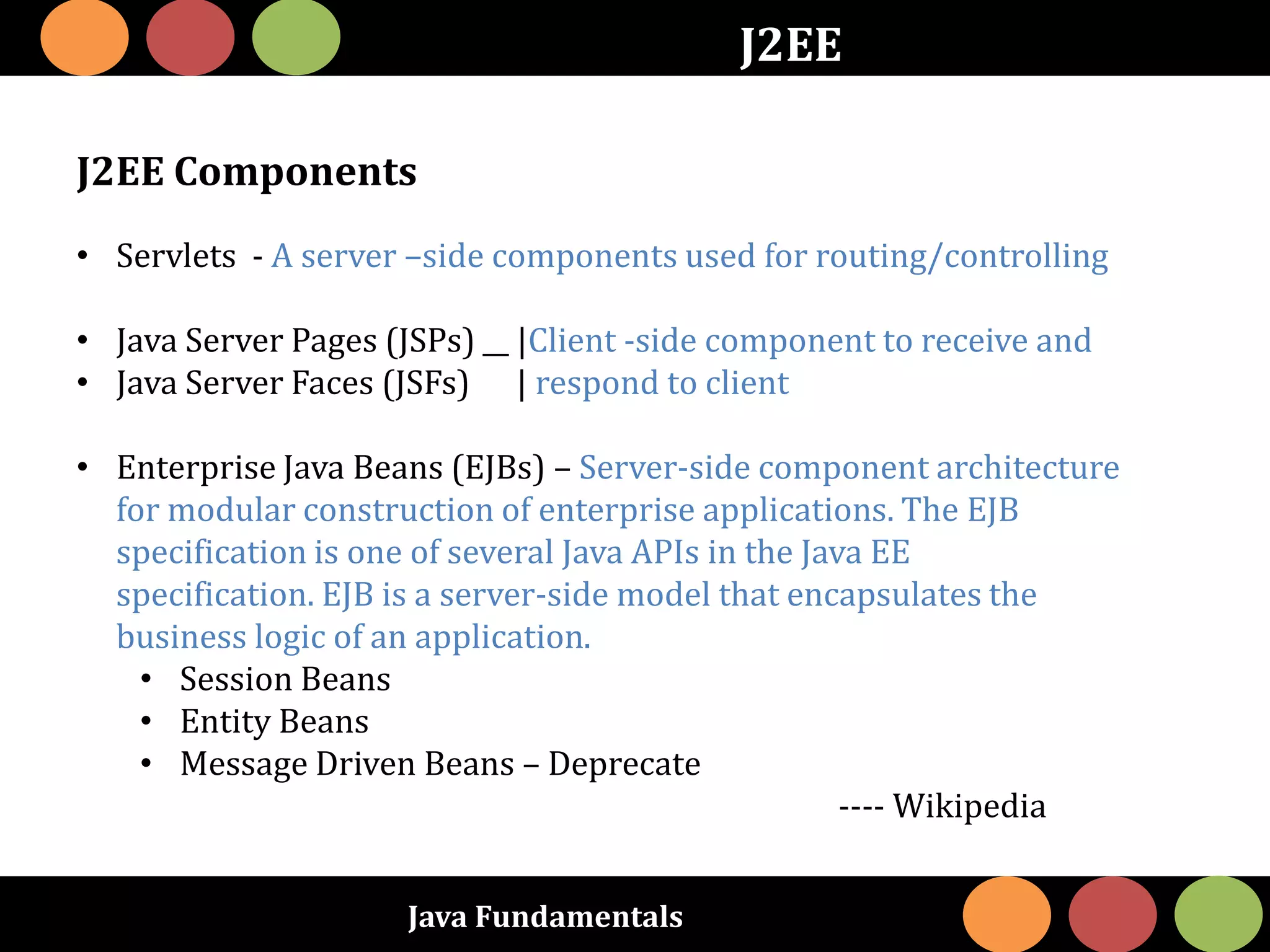 Java Fundamentals
J2EE
J2EE Components
• Servlets - A server –side components used for routing/controlling
• Java Server Pages (JSPs) __ |Client -side component to receive and
• Java Server Faces (JSFs) | respond to client
• Enterprise Java Beans (EJBs) – Server-side component architecture
for modular construction of enterprise applications. The EJB
specification is one of several Java APIs in the Java EE
specification. EJB is a server-side model that encapsulates the
business logic of an application.
• Session Beans
• Entity Beans
• Message Driven Beans – Deprecate
---- Wikipedia
 