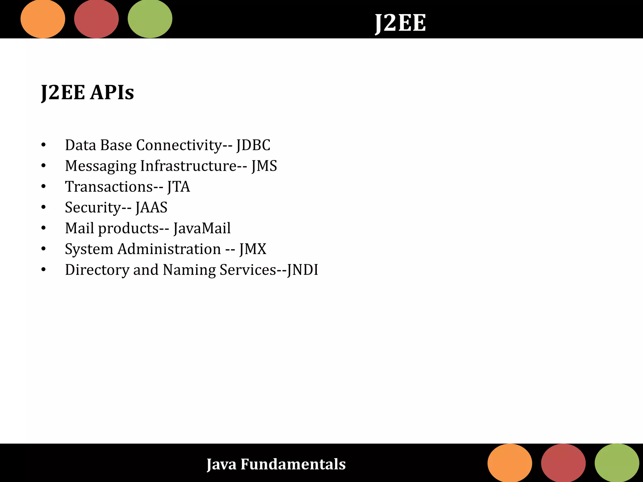 Java Fundamentals
J2EE
J2EE APIs
• Data Base Connectivity-- JDBC
• Messaging Infrastructure-- JMS
• Transactions-- JTA
• Security-- JAAS
• Mail products-- JavaMail
• System Administration -- JMX
• Directory and Naming Services--JNDI
 