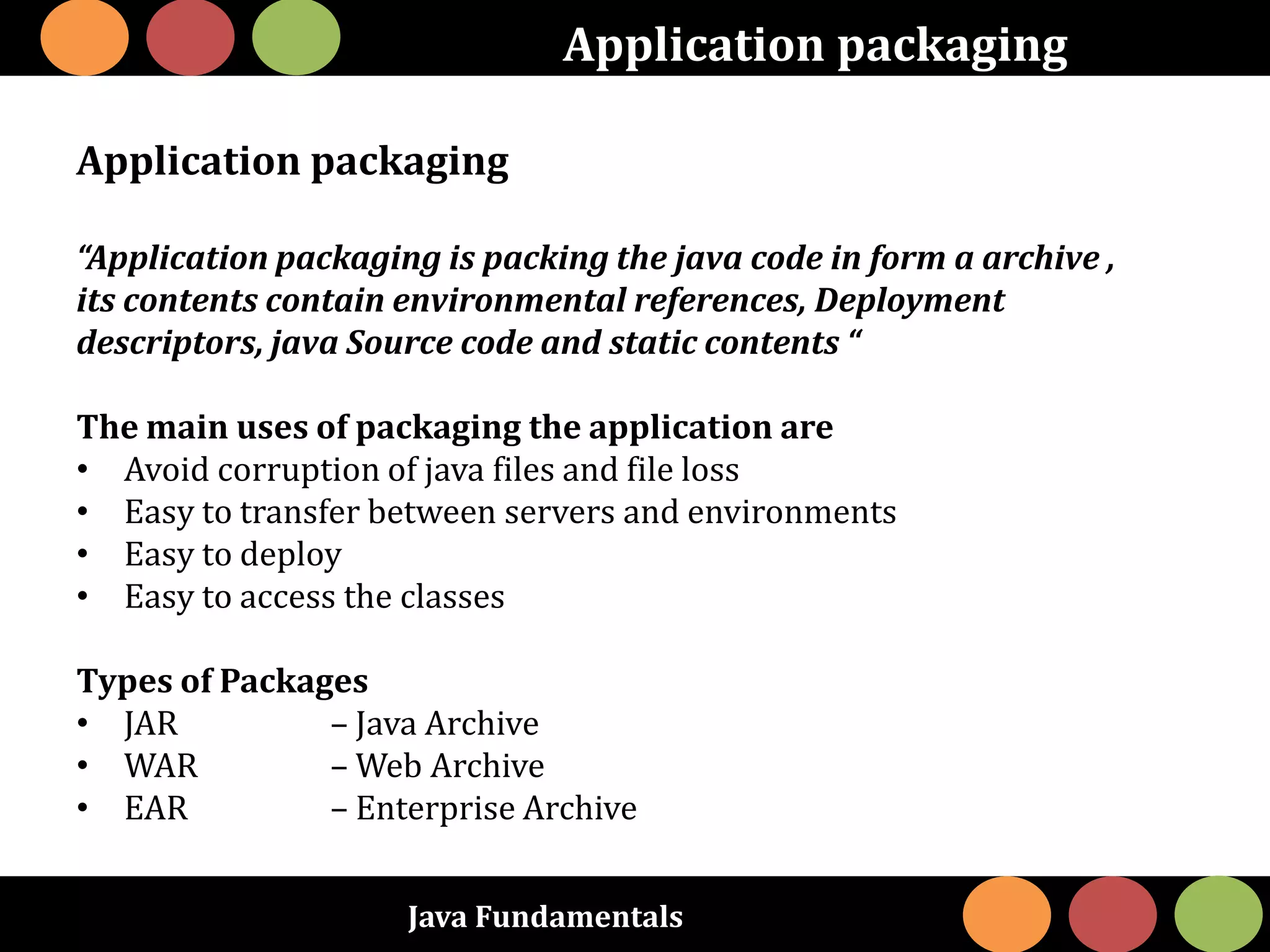Java Fundamentals
Application packaging
Application packaging
“Application packaging is packing the java code in form a archive ,
its contents contain environmental references, Deployment
descriptors, java Source code and static contents “
The main uses of packaging the application are
• Avoid corruption of java files and file loss
• Easy to transfer between servers and environments
• Easy to deploy
• Easy to access the classes
Types of Packages
• JAR – Java Archive
• WAR – Web Archive
• EAR – Enterprise Archive
 