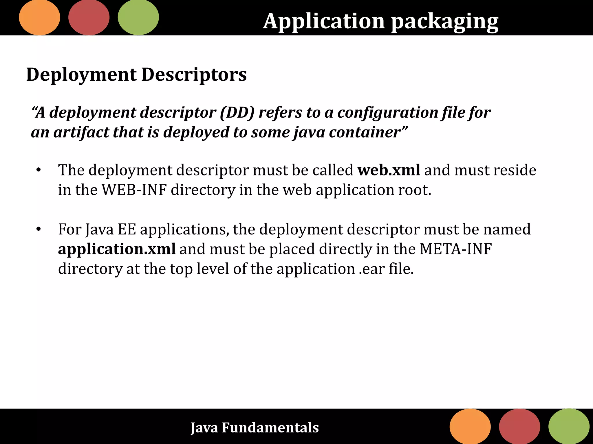 Java Fundamentals
Application packaging
Deployment Descriptors
“A deployment descriptor (DD) refers to a configuration file for
an artifact that is deployed to some java container”
• The deployment descriptor must be called web.xml and must reside
in the WEB-INF directory in the web application root.
• For Java EE applications, the deployment descriptor must be named
application.xml and must be placed directly in the META-INF
directory at the top level of the application .ear file.
 