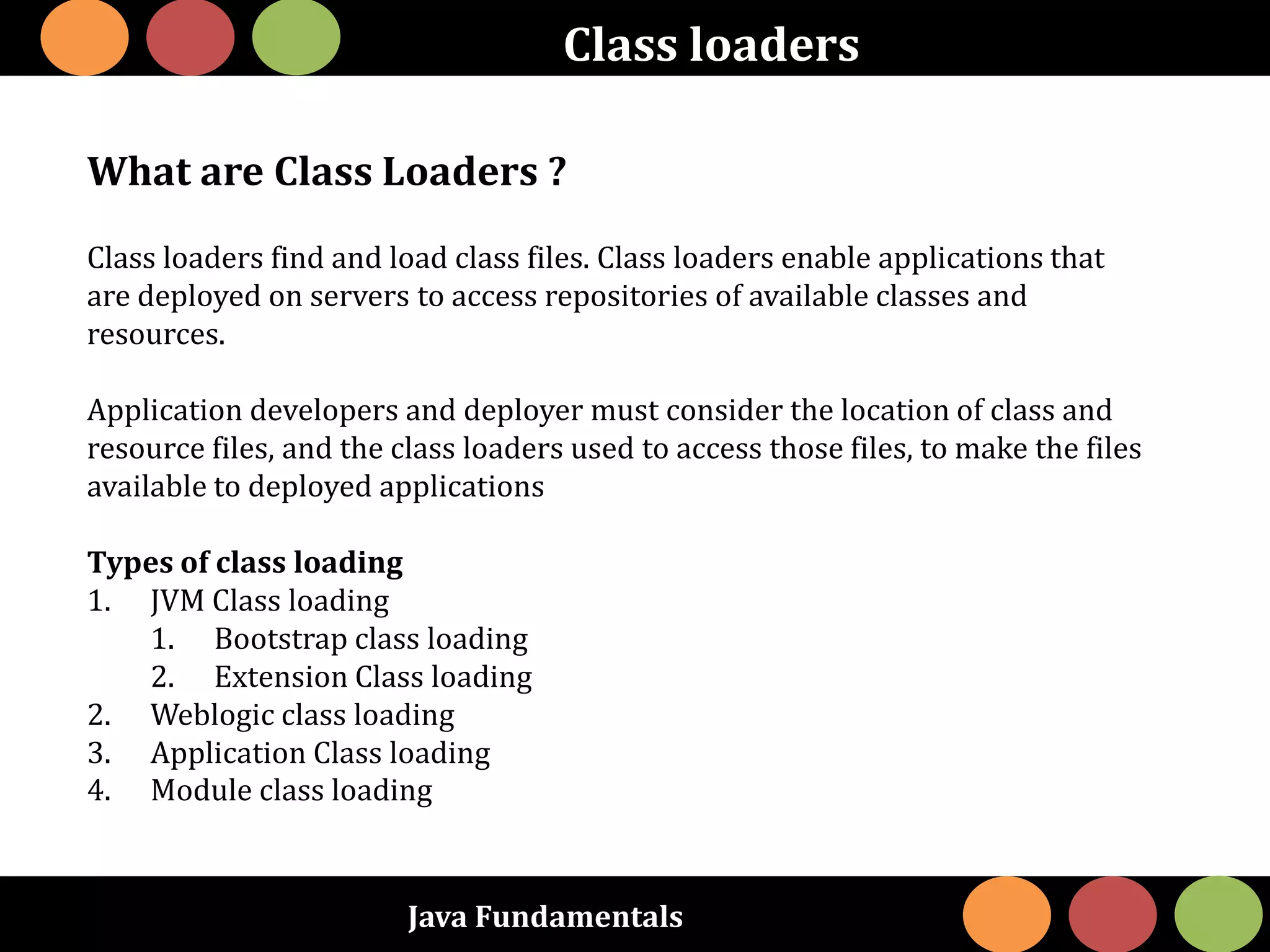 Java Fundamentals
Class loaders
What are Class Loaders ?
Class loaders find and load class files. Class loaders enable applications that
are deployed on servers to access repositories of available classes and
resources.
Application developers and deployer must consider the location of class and
resource files, and the class loaders used to access those files, to make the files
available to deployed applications
Types of class loading
1. JVM Class loading
1. Bootstrap class loading
2. Extension Class loading
2. Weblogic class loading
3. Application Class loading
4. Module class loading
 