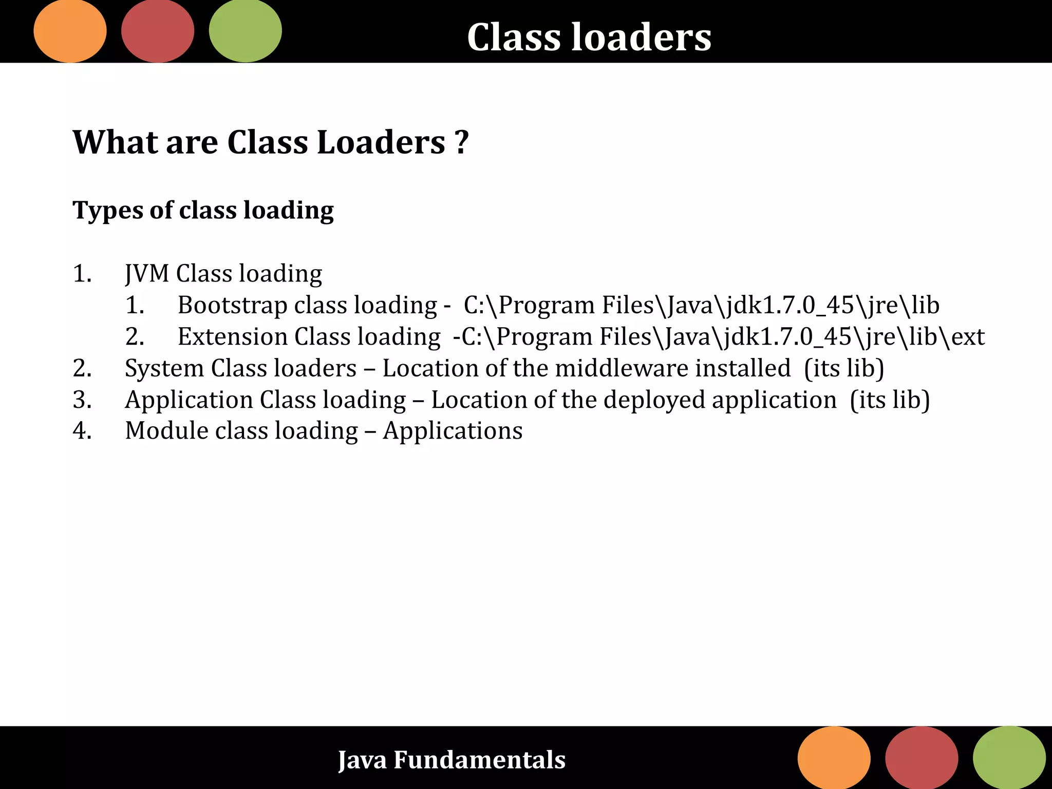 Java Fundamentals
Class loaders
What are Class Loaders ?
Types of class loading
1. JVM Class loading
1. Bootstrap class loading - C:Program FilesJavajdk1.7.0_45jrelib
2. Extension Class loading -C:Program FilesJavajdk1.7.0_45jrelibext
2. System Class loaders – Location of the middleware installed (its lib)
3. Application Class loading – Location of the deployed application (its lib)
4. Module class loading – Applications
 