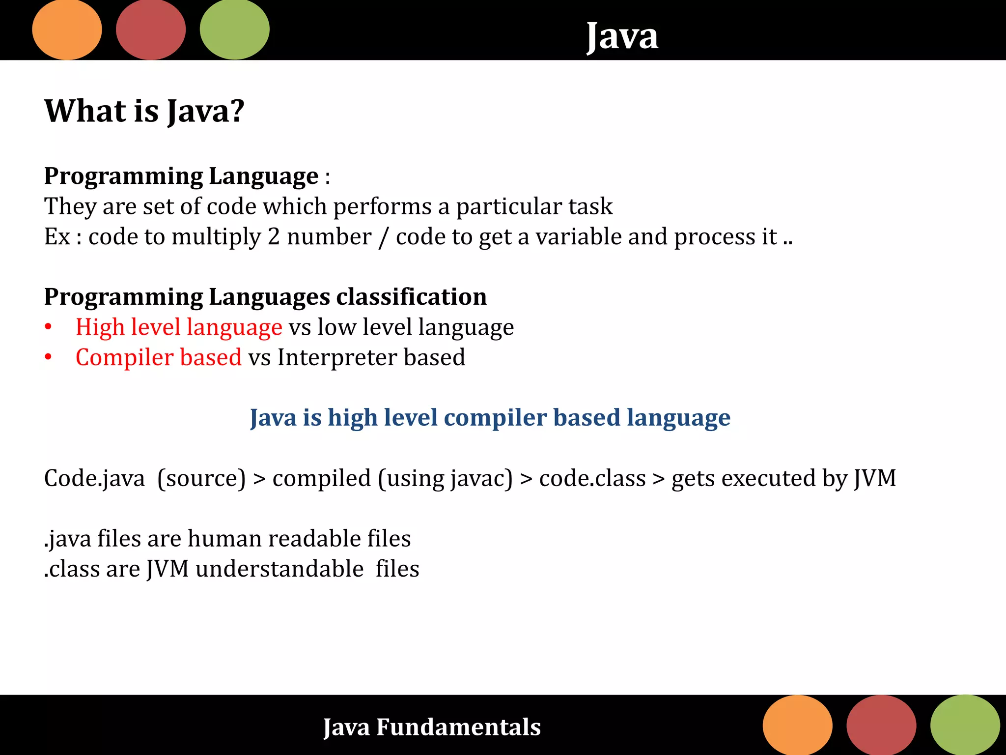 Java Fundamentals
Java
What is Java?
Programming Language :
They are set of code which performs a particular task
Ex : code to multiply 2 number / code to get a variable and process it ..
Programming Languages classification
• High level language vs low level language
• Compiler based vs Interpreter based
Java is high level compiler based language
Code.java (source) > compiled (using javac) > code.class > gets executed by JVM
.java files are human readable files
.class are JVM understandable files
 