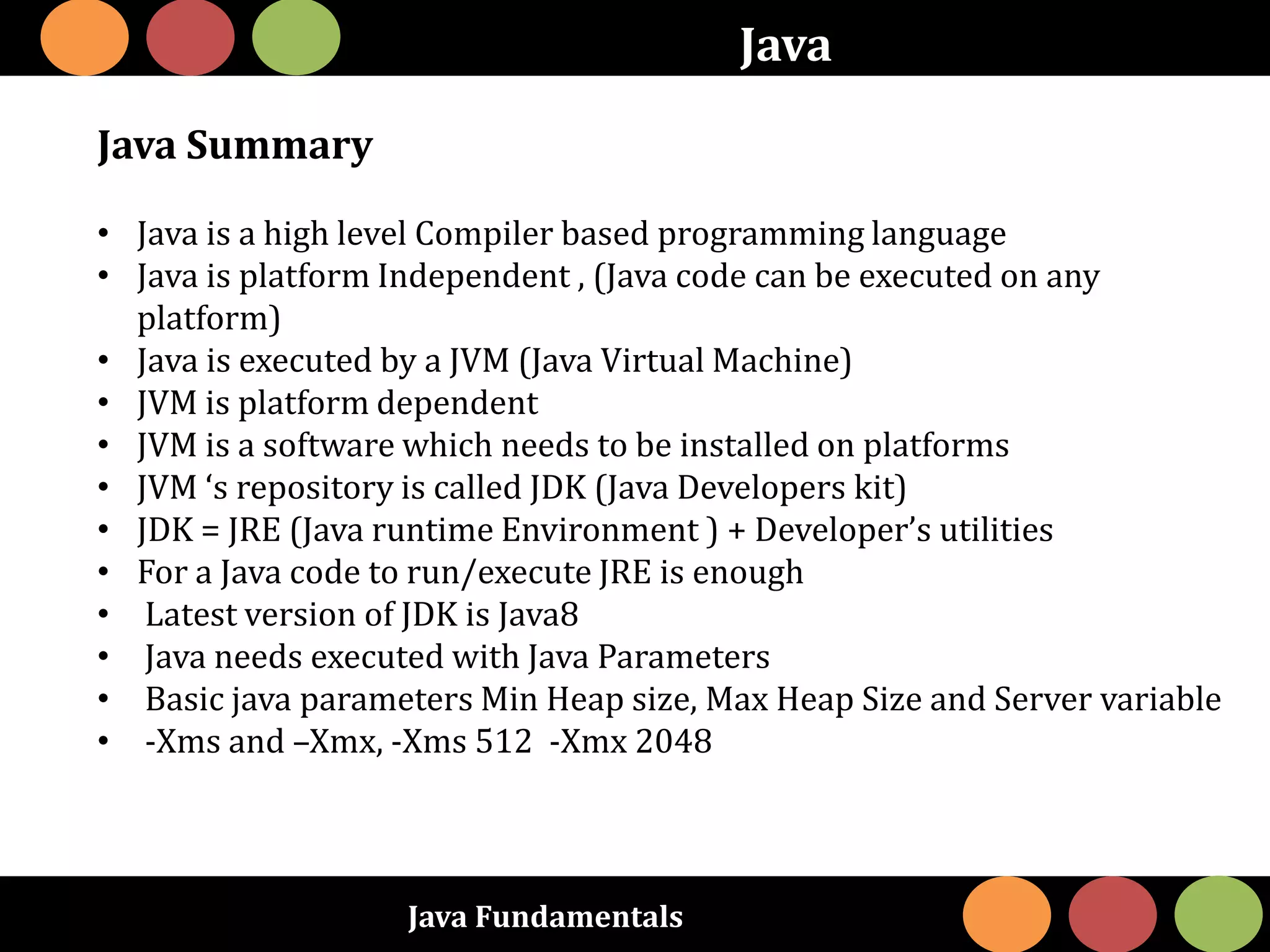 Java Fundamentals
Java
Java Summary
• Java is a high level Compiler based programming language
• Java is platform Independent , (Java code can be executed on any
platform)
• Java is executed by a JVM (Java Virtual Machine)
• JVM is platform dependent
• JVM is a software which needs to be installed on platforms
• JVM ‘s repository is called JDK (Java Developers kit)
• JDK = JRE (Java runtime Environment ) + Developer’s utilities
• For a Java code to run/execute JRE is enough
• Latest version of JDK is Java8
• Java needs executed with Java Parameters
• Basic java parameters Min Heap size, Max Heap Size and Server variable
• -Xms and –Xmx, -Xms 512 -Xmx 2048
 