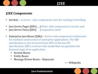 Java Fundamentals
J2EE
J2EE Components
• Servlets - A server –side components used for routing/controlling
• Java Server Pages (JSPs) __ |Client -side component to receive and
• Java Server Faces (JSFs) | respond to client
• Enterprise Java Beans (EJBs) – Server-side component architecture
for modular construction of enterprise applications. The EJB
specification is one of several Java APIs in the Java EE
specification. EJB is a server-side model that encapsulates the
business logic of an application.
• Session Beans
• Entity Beans
• Message Driven Beans – Deprecate
---- Wikipedia
 
