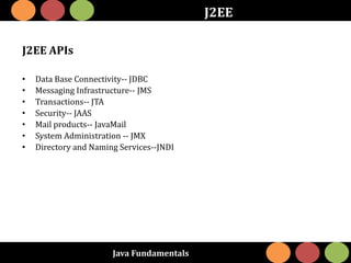 Java Fundamentals
J2EE
J2EE APIs
• Data Base Connectivity-- JDBC
• Messaging Infrastructure-- JMS
• Transactions-- JTA
• Security-- JAAS
• Mail products-- JavaMail
• System Administration -- JMX
• Directory and Naming Services--JNDI
 