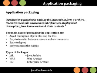 Java Fundamentals
Application packaging
Application packaging
“Application packaging is packing the java code in form a archive ,
its contents contain environmental references, Deployment
descriptors, java Source code and static contents “
The main uses of packaging the application are
• Avoid corruption of java files and file loss
• Easy to transfer between servers and environments
• Easy to deploy
• Easy to access the classes
Types of Packages
• JAR – Java Archive
• WAR – Web Archive
• EAR – Enterprise Archive
 