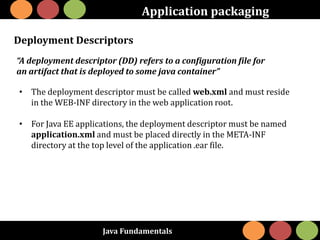 Java Fundamentals
Application packaging
Deployment Descriptors
“A deployment descriptor (DD) refers to a configuration file for
an artifact that is deployed to some java container”
• The deployment descriptor must be called web.xml and must reside
in the WEB-INF directory in the web application root.
• For Java EE applications, the deployment descriptor must be named
application.xml and must be placed directly in the META-INF
directory at the top level of the application .ear file.
 