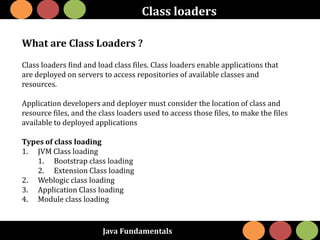 Java Fundamentals
Class loaders
What are Class Loaders ?
Class loaders find and load class files. Class loaders enable applications that
are deployed on servers to access repositories of available classes and
resources.
Application developers and deployer must consider the location of class and
resource files, and the class loaders used to access those files, to make the files
available to deployed applications
Types of class loading
1. JVM Class loading
1. Bootstrap class loading
2. Extension Class loading
2. Weblogic class loading
3. Application Class loading
4. Module class loading
 