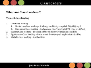 Java Fundamentals
Class loaders
What are Class Loaders ?
Types of class loading
1. JVM Class loading
1. Bootstrap class loading - C:Program FilesJavajdk1.7.0_45jrelib
2. Extension Class loading -C:Program FilesJavajdk1.7.0_45jrelibext
2. System Class loaders – Location of the middleware installed (its lib)
3. Application Class loading – Location of the deployed application (its lib)
4. Module class loading – Applications
 