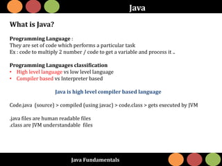 Java Fundamentals
Java
What is Java?
Programming Language :
They are set of code which performs a particular task
Ex : code to multiply 2 number / code to get a variable and process it ..
Programming Languages classification
• High level language vs low level language
• Compiler based vs Interpreter based
Java is high level compiler based language
Code.java (source) > compiled (using javac) > code.class > gets executed by JVM
.java files are human readable files
.class are JVM understandable files
 