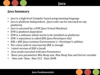 Java Fundamentals
Java
Java Summary
• Java is a high level Compiler based programming language
• Java is platform Independent , (Java code can be executed on any
platform)
• Java is executed by a JVM (Java Virtual Machine)
• JVM is platform dependent
• JVM is a software which needs to be installed on platforms
• JVM ‘s repository is called JDK (Java Developers kit)
• JDK = JRE (Java runtime Environment ) + Developer’s utilities
• For a Java code to run/execute JRE is enough
• Latest version of JDK is Java8
• Java needs executed with Java Parameters
• Basic java parameters Min Heap size, Max Heap Size and Server variable
• -Xms and –Xmx, -Xms 512 -Xmx 2048
 