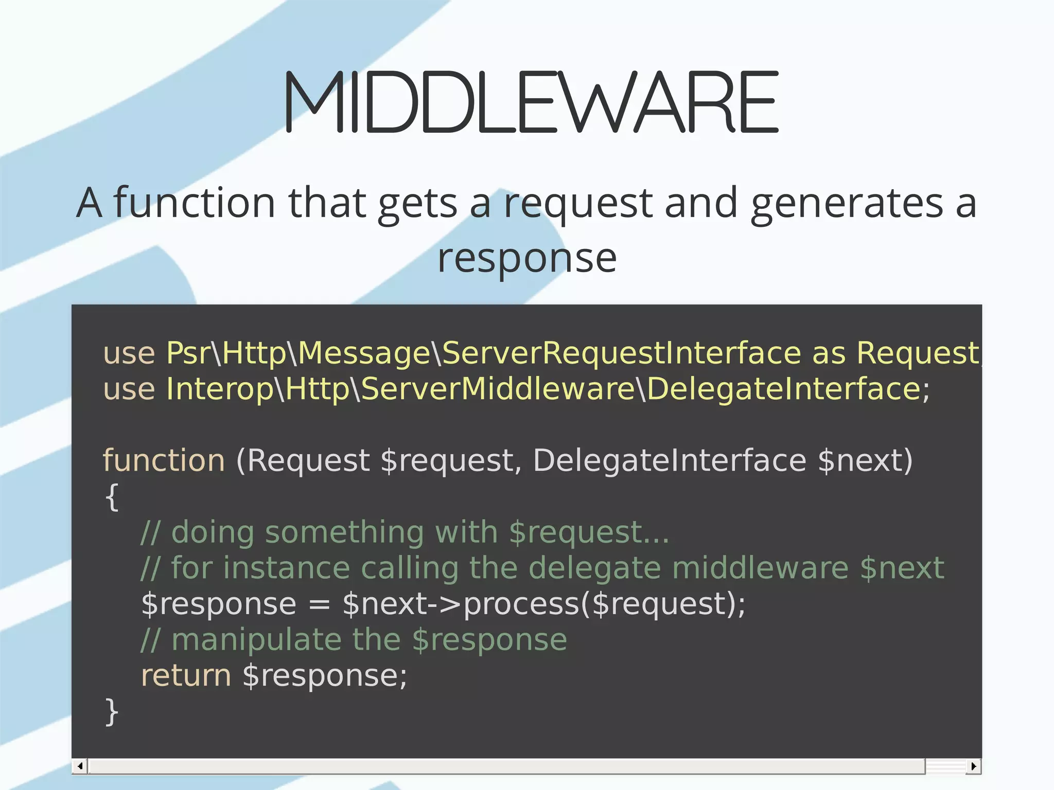 MIDDLEWARE A	function	that	gets	a	request	and	generates	a response use	PsrHttpMessageServerRequestInterface	as	Request; use	InteropHttpServerMiddlewareDelegateInterface; function	(Request	$request,	DelegateInterface	$next) {	//	doing	something	with	$request...	//	for	instance	calling	the	delegate	middleware	$next	$response	=	$next->process($request);	//	manipulate	the	$response	return	$response; } 
