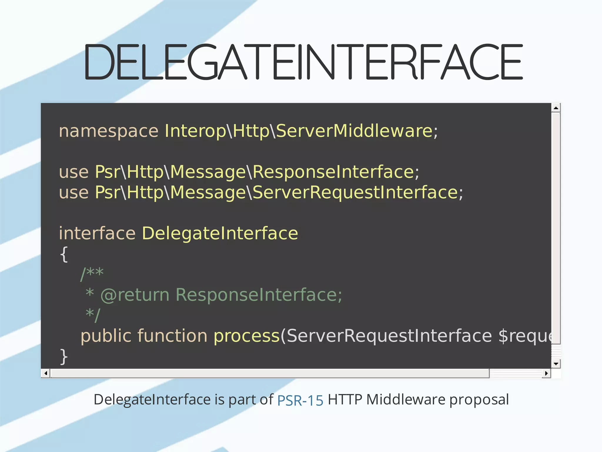 DELEGATEINTERFACE DelegateInterface	is	part	of	HTTP	Middleware	proposal namespace	InteropHttpServerMiddleware; use	PsrHttpMessageResponseInterface; use	PsrHttpMessageServerRequestInterface; interface	DelegateInterface {	/**	*	@return	ResponseInterface;	*/	public	function	process(ServerRequestInterface	$request); } PSR-15 