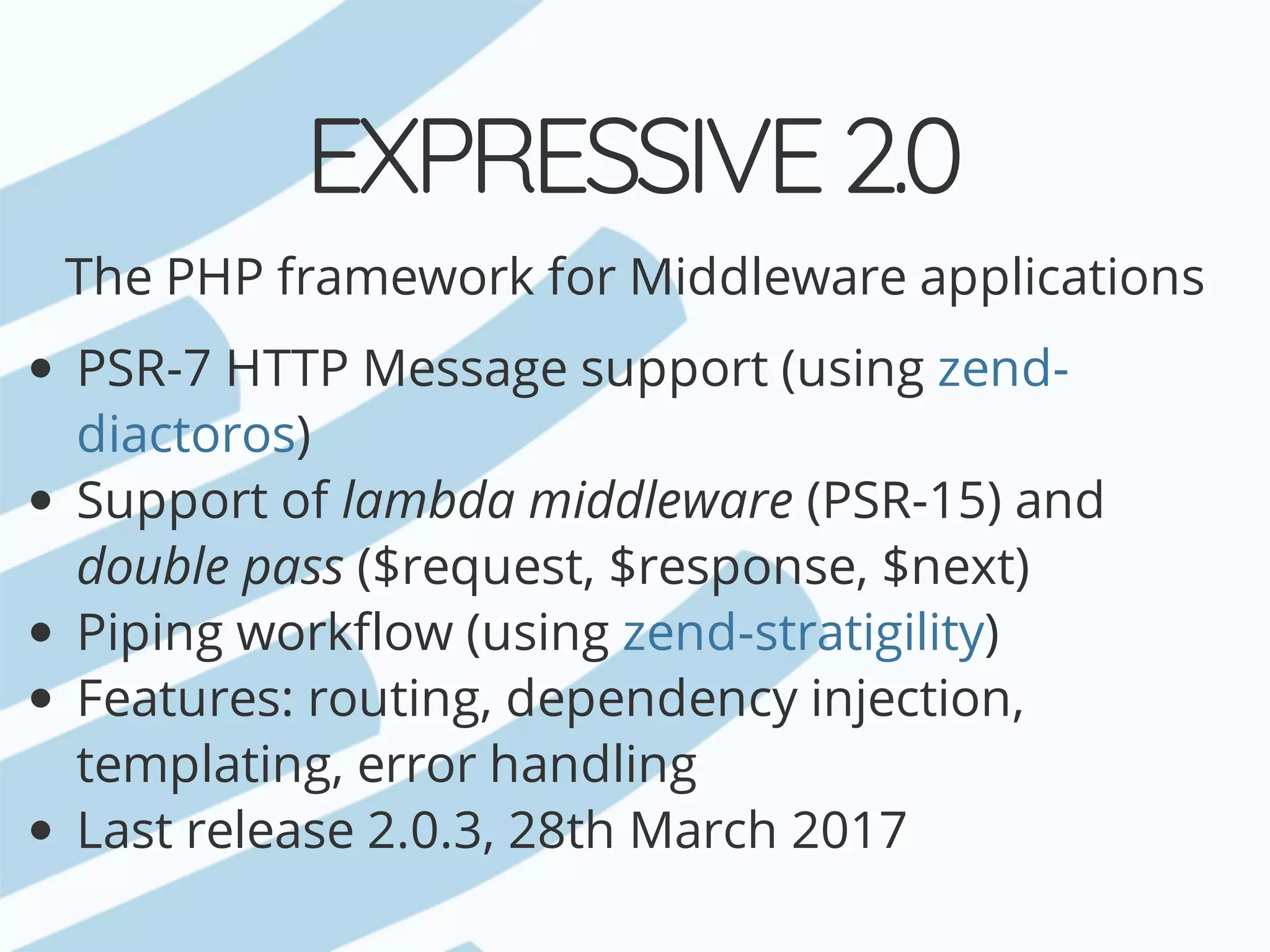 EXPRESSIVE	2.0 The	PHP	framework	for	Middleware	applications PSR-7	HTTP	Message	support	(using ) Support	of	lambda	middleware	(PSR-15)	and double	pass	($request,	$response,	$next) Piping	workflow	(using ) Features:	routing,	dependency	injection, templating,	error	handling Last	release	2.0.3,	28th	March	2017 zend- diactoros zend-stratigility 