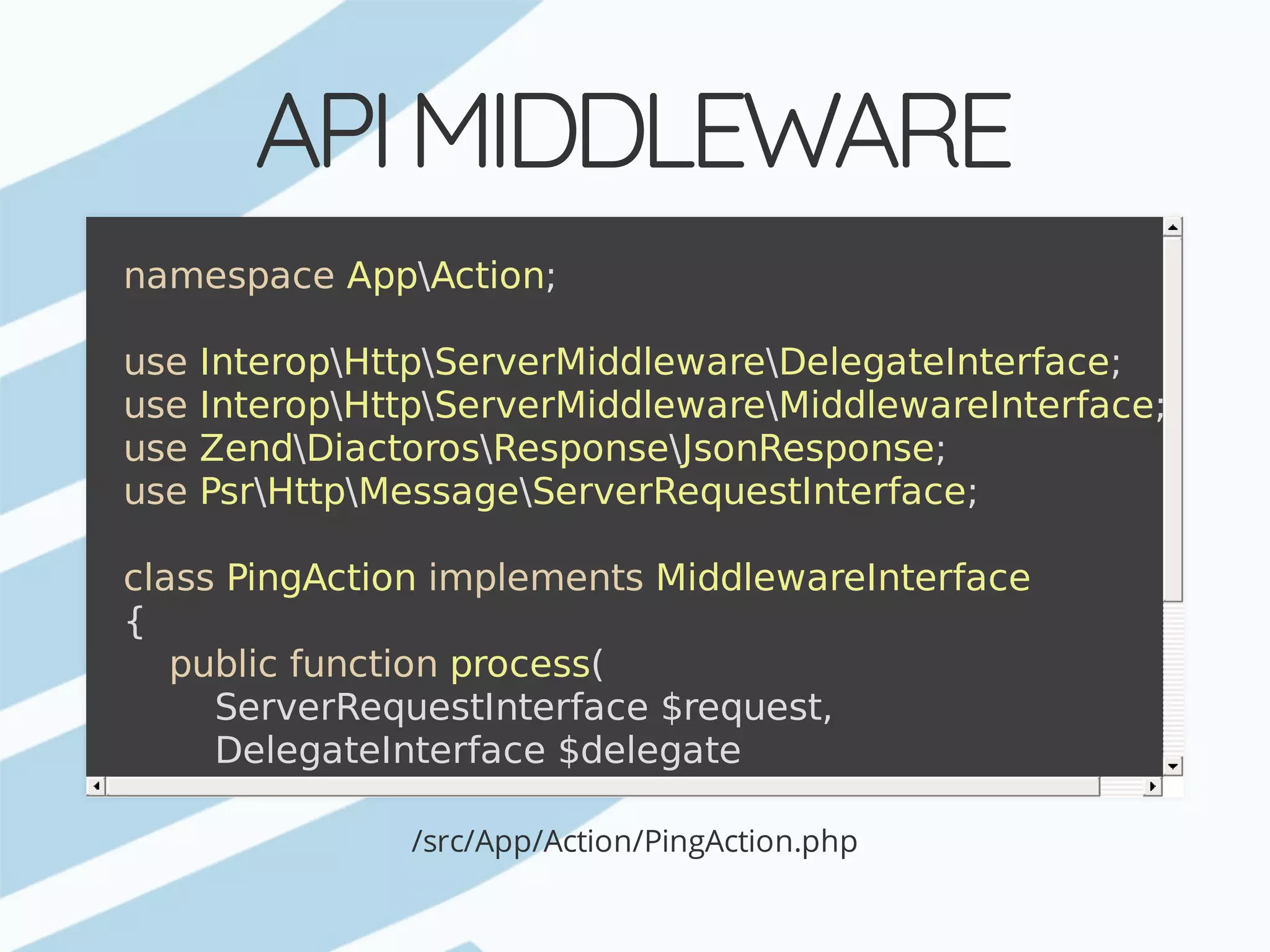API	MIDDLEWARE /src/App/Action/PingAction.php namespace	AppAction; use	InteropHttpServerMiddlewareDelegateInterface; use	InteropHttpServerMiddlewareMiddlewareInterface; use	ZendDiactorosResponseJsonResponse; use	PsrHttpMessageServerRequestInterface; class	PingAction	implements	MiddlewareInterface {	public	function	process(	ServerRequestInterface	$request,	DelegateInterface	$delegate	)	{	return	new	JsonResponse(['ack'	=>	time()]);	} } 