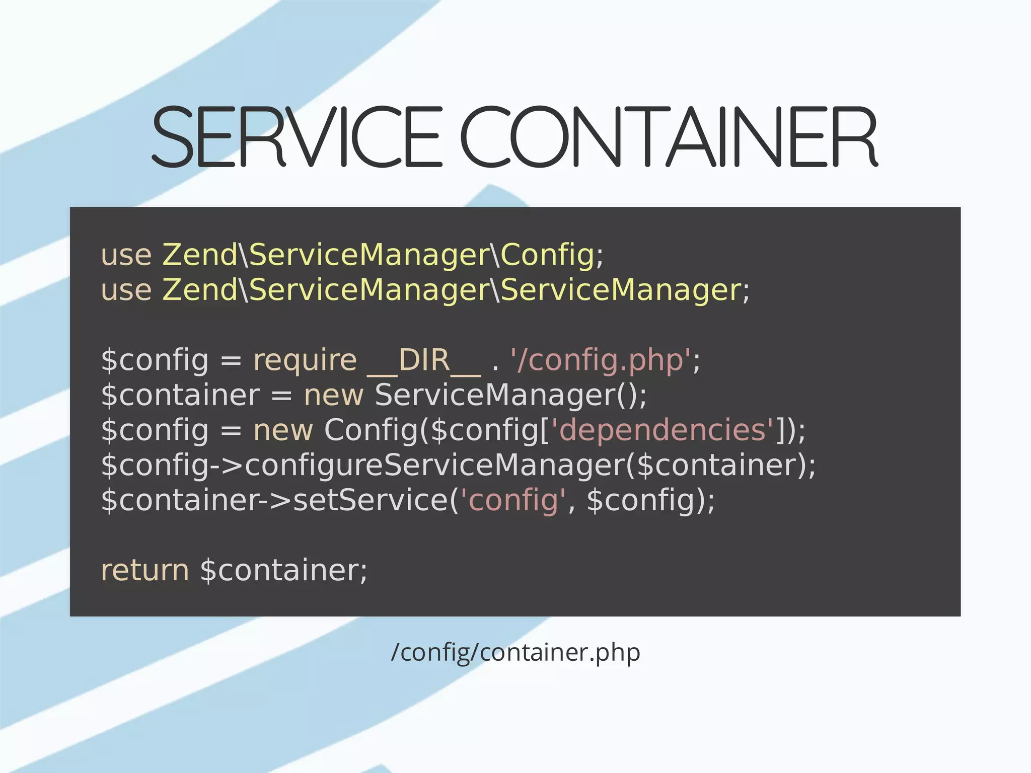 SERVICE	CONTAINER /config/container.php use	ZendServiceManagerConfig; use	ZendServiceManagerServiceManager; $config	=	require	__DIR__	.	'/config.php'; $container	=	new	ServiceManager(); $config	=	new	Config($config['dependencies']); $config->configureServiceManager($container); $container->setService('config',	$config); return	$container; 