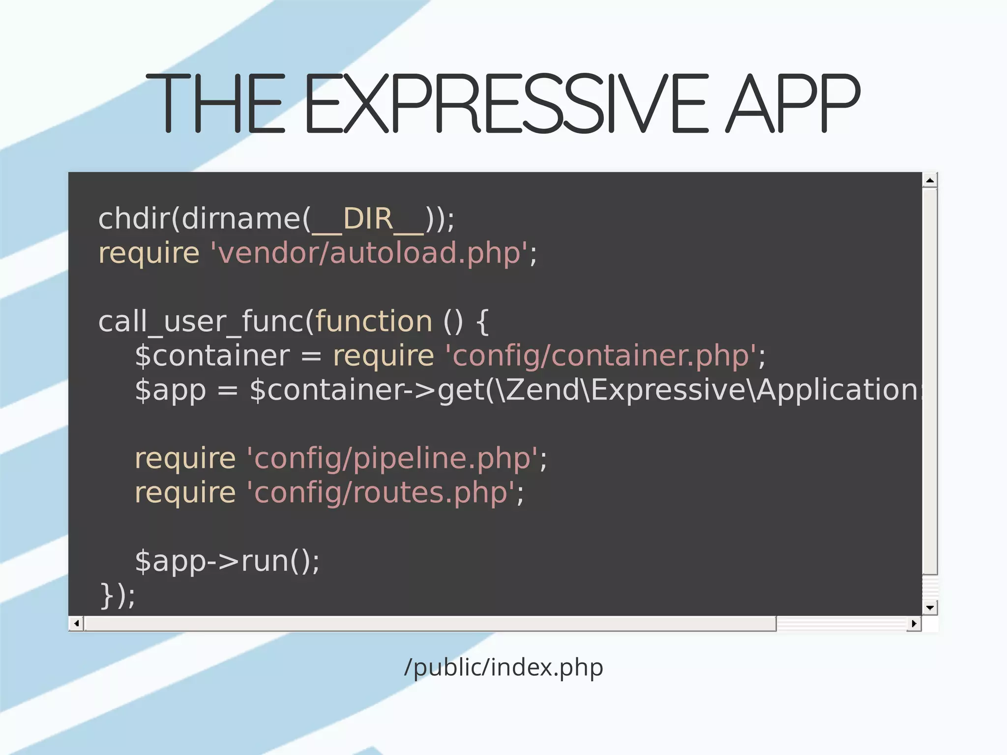 THE	EXPRESSIVE	APP /public/index.php chdir(dirname(__DIR__)); require	'vendor/autoload.php'; call_user_func(function	()	{	$container	=	require	'config/container.php';	$app	=	$container->get(ZendExpressiveApplication::class	require	'config/pipeline.php';	require	'config/routes.php';	$app->run(); }); 