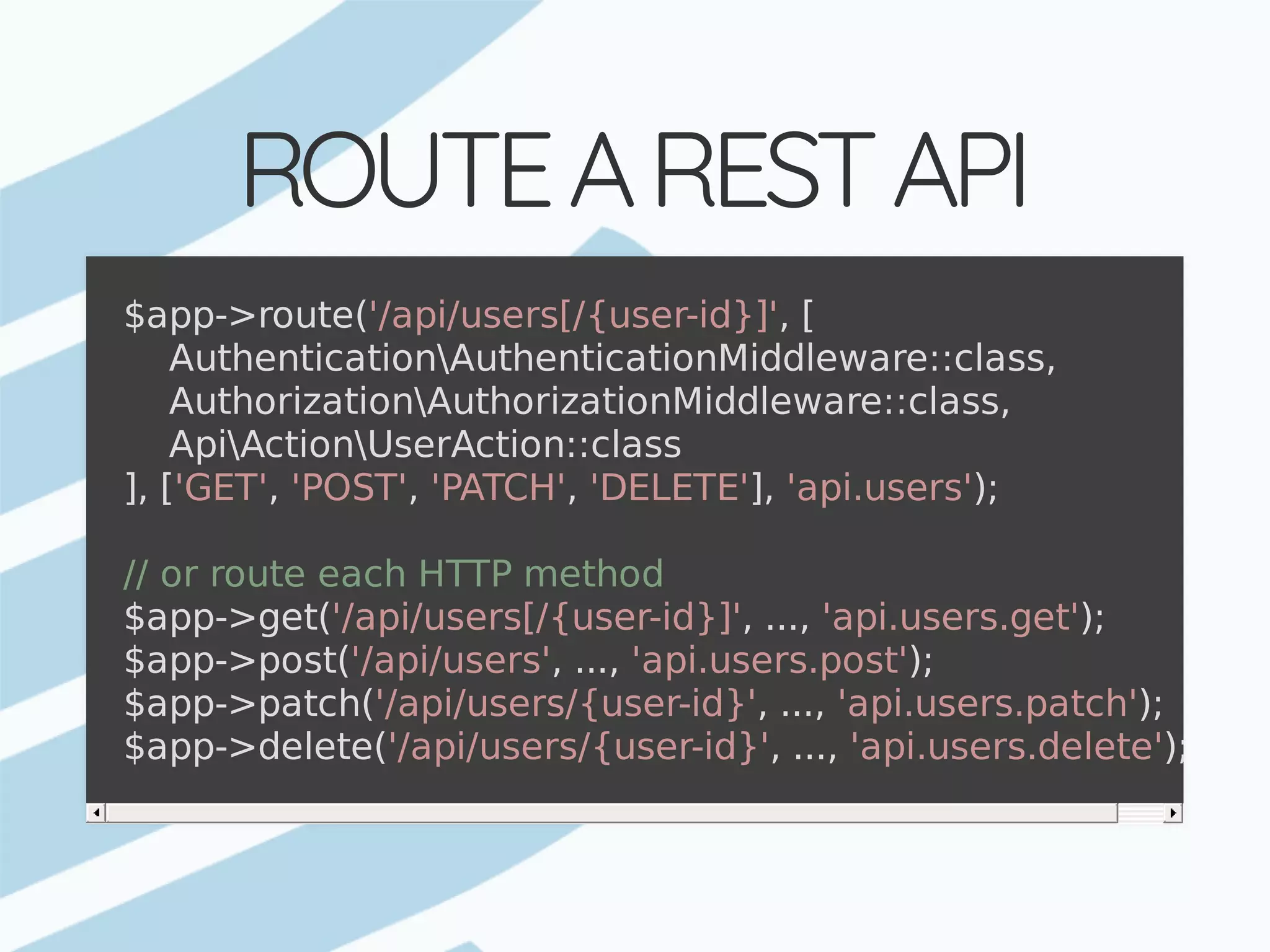 ROUTE	A	REST	API $app->route('/api/users[/{user-id}]',	[	AuthenticationAuthenticationMiddleware::class,	AuthorizationAuthorizationMiddleware::class,	ApiActionUserAction::class ],	['GET',	'POST',	'PATCH',	'DELETE'],	'api.users'); //	or	route	each	HTTP	method $app->get('/api/users[/{user-id}]',	...,	'api.users.get'); $app->post('/api/users',	...,	'api.users.post'); $app->patch('/api/users/{user-id}',	...,	'api.users.patch'); $app->delete('/api/users/{user-id}',	...,	'api.users.delete'); 