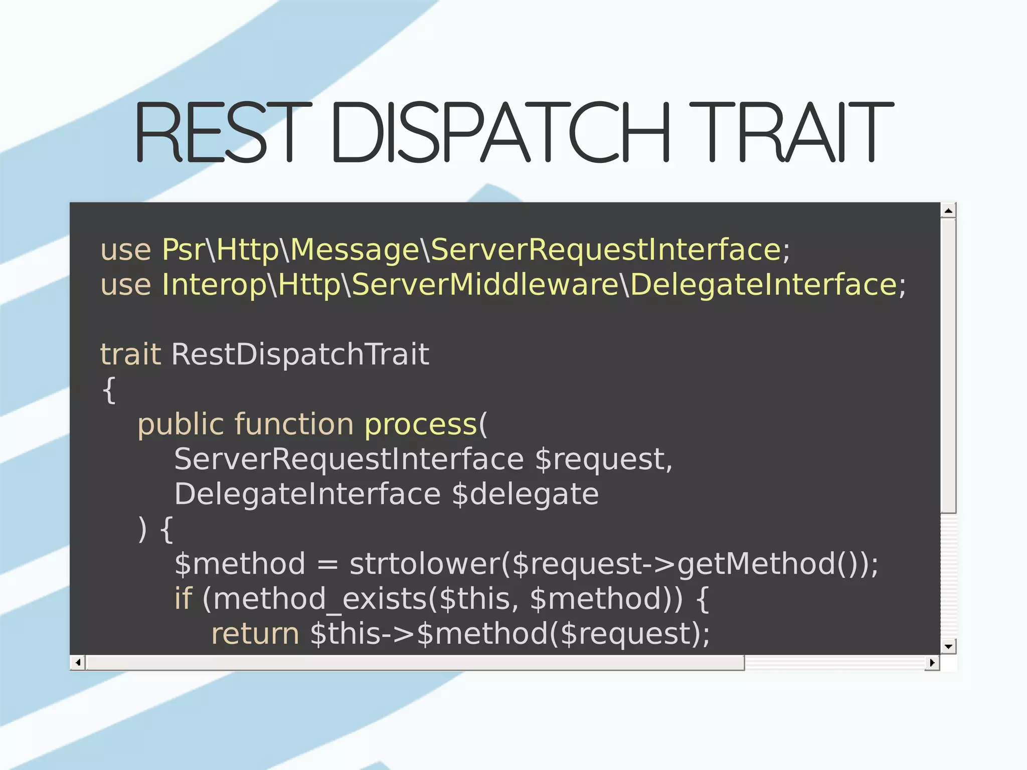 REST	DISPATCH	TRAIT use	PsrHttpMessageServerRequestInterface; use	InteropHttpServerMiddlewareDelegateInterface; trait	RestDispatchTrait {	public	function	process(	ServerRequestInterface	$request,	DelegateInterface	$delegate	)	{	$method	=	strtolower($request->getMethod());	if	(method_exists($this,	$method))	{	return	$this->$method($request);	}	return	$response->withStatus(501);	//	Method	not	implem	} 