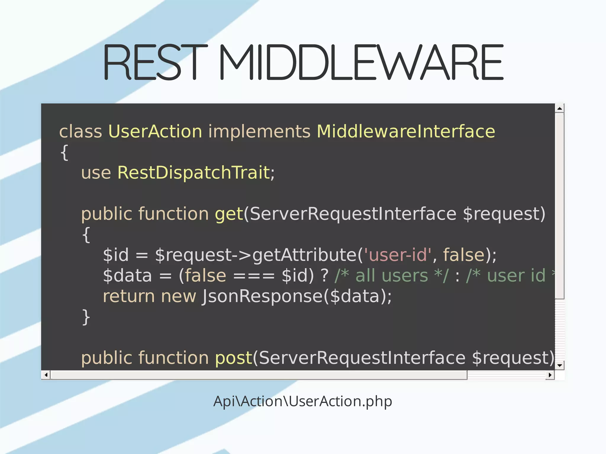 REST	MIDDLEWARE ApiActionUserAction.php class	UserAction	implements	MiddlewareInterface {	use	RestDispatchTrait;	public	function	get(ServerRequestInterface	$request)	{	$id	=	$request->getAttribute('user-id',	false);	$data	=	(false	===	$id)	?	/*	all	users	*/	:	/*	user	id	*/;	return	new	JsonResponse($data);	}	public	function	post(ServerRequestInterface	$request){	...	}	public	function	patch(ServerRequestInterface	$request){	...	}	public	function	delete(ServerRequestInterface	$request){	... } 