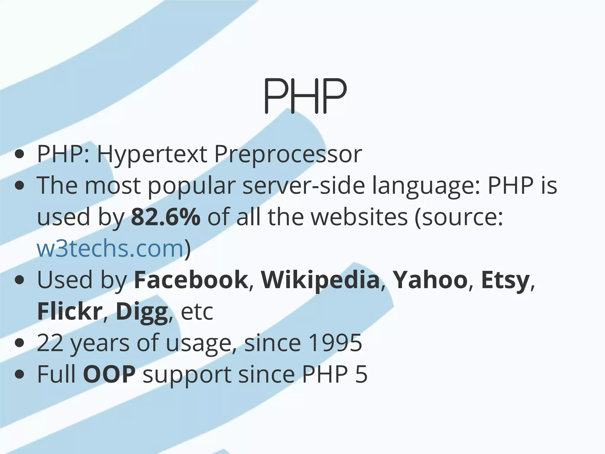 PHP PHP:	Hypertext	Preprocessor The	most	popular	server-side	language:	PHP	is used	by	82.6%	of	all	the	websites	(source: ) Used	by	Facebook,	Wikipedia,	Yahoo,	Etsy, Flickr,	Digg,	etc 22	years	of	usage,	since	1995 Full	OOP	support	since	PHP	5 w3techs.com 