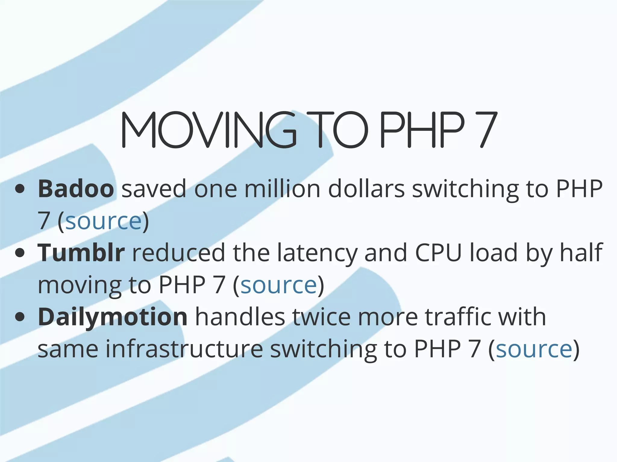 MOVING	TO	PHP	7 Badoo	saved	one	million	dollars	switching	to	PHP 7	( ) Tumblr	reduced	the	latency	and	CPU	load	by	half moving	to	PHP	7	( ) Dailymotion	handles	twice	more	traffic	with same	infrastructure	switching	to	PHP	7	( ) source source source 