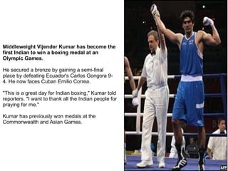 Middleweight Vijender Kumar has become the first Indian to win a boxing medal at an Olympic Games. He secured a bronze by gaining a semi-final place by defeating Ecuador's Carlos Gongora 9-4. He now faces Cuban Emilio Correa. &quot;This is a great day for Indian boxing,&quot; Kumar told reporters. &quot;I want to thank all the Indian people for praying for me.&quot; Kumar has previously won medals at the Commonwealth and Asian Games. 